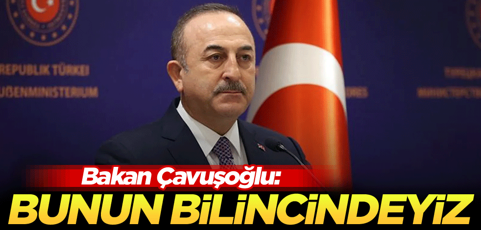 Bakan Çavuşoğlu: Bunun bilincindeyiz