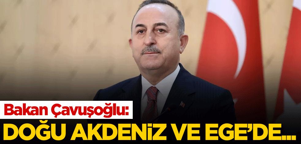 Bakan Çavuşoğlu: Doğu Akdeniz ve Ege'de...