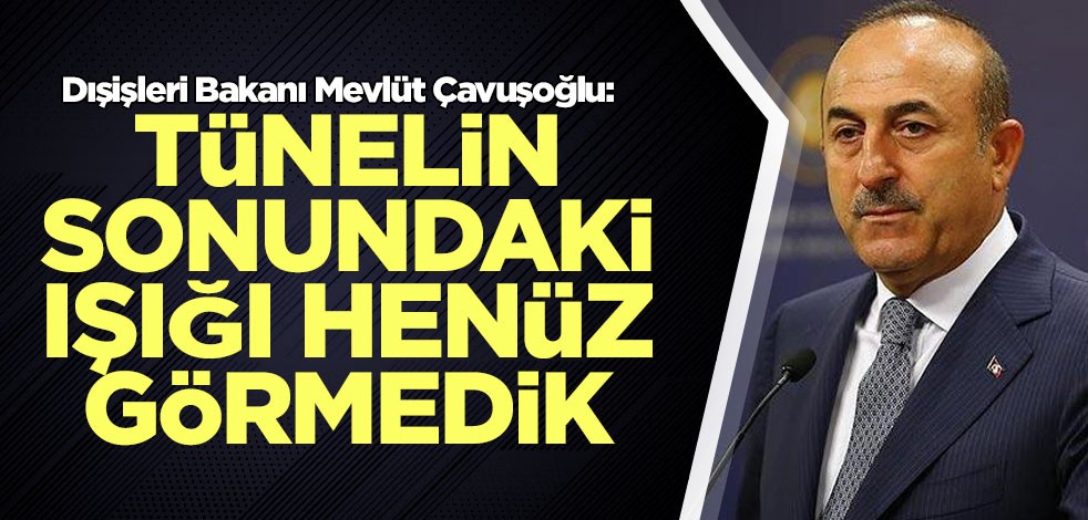 Bakan Çavuşoğlu: Tünelin sonundaki ışığı henüz görmedik