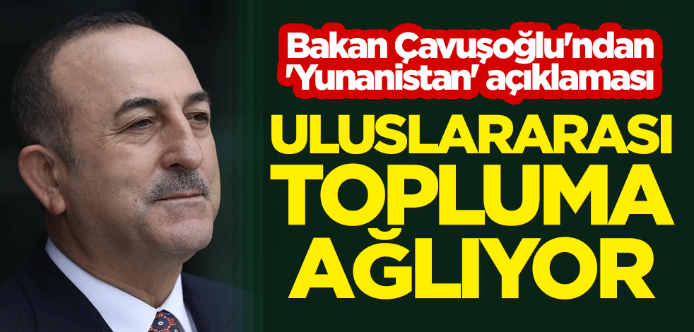 Bakan Çavuşoğlu'ndan 'Yunanistan' açıklaması: Uluslararası topluma ağlıyor