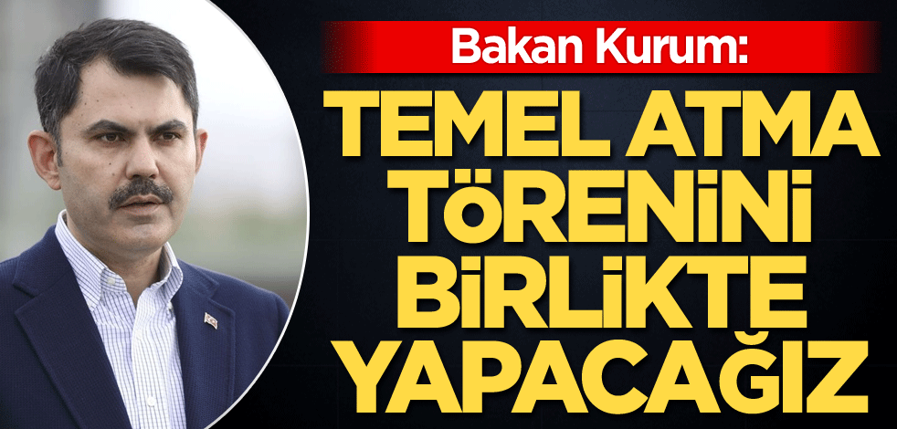 Bakan Kurum: Temel atma törenini birlikte yapacağız