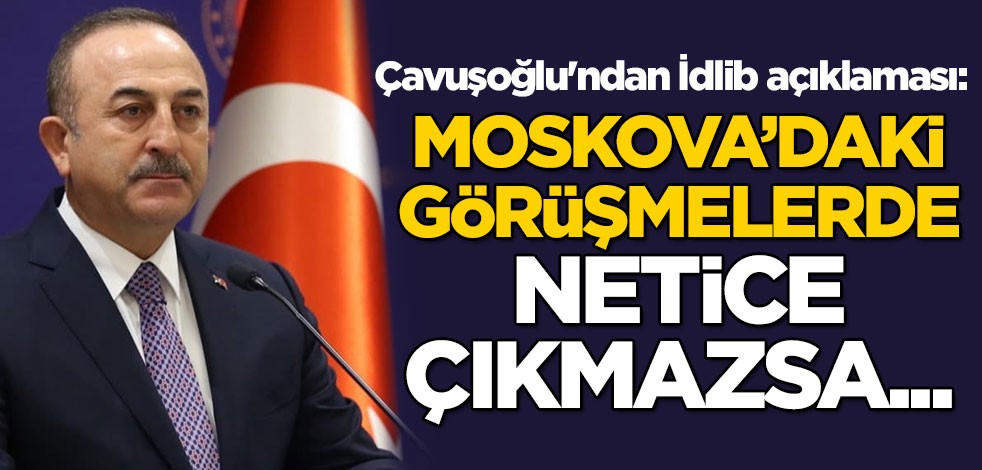 Bakan Mevlüt Çavuşoğlu'ndan İdlib açıklaması: Moskova'daki görüşmelerde netice çıkmazsa...
