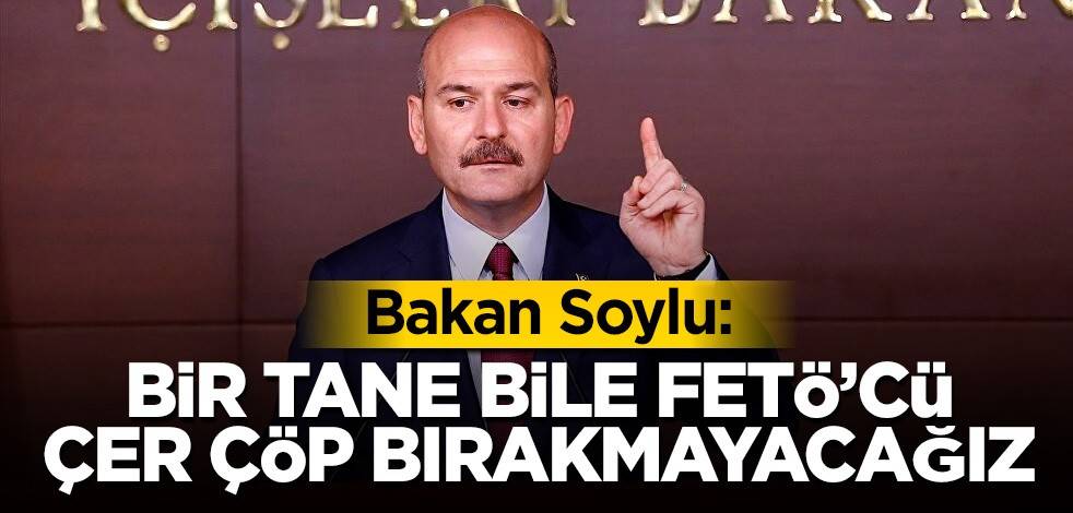 Bakan Soylu: Bir tane bile FETÖ’cü çer çöp bırakmayacağız