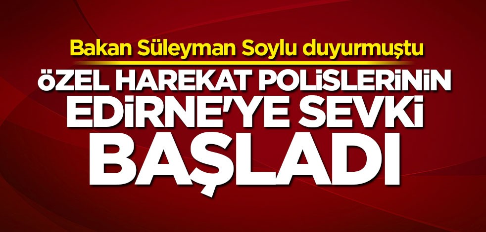 Bakan Soylu duyurmuştu: Özel harekat polislerinin Edirne’ye sevki başladı