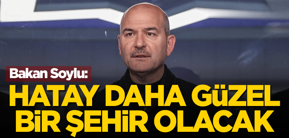 Bakan Soylu: Hatay daha güzel bir şehir olacak