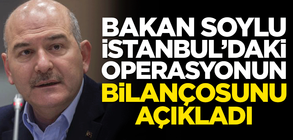 Bakan Soylu İstanbul'daki operasyonun bilançosunu duyurdu!