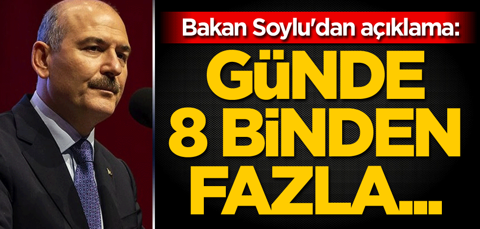 Bakan Soylu'dan açıklama: Günde 8 binden fazla...