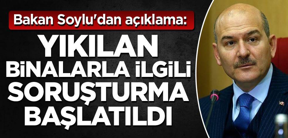 Bakan Soylu'dan açıklama: Yıkılan binalarla ilgili soruşturma başlatıldı