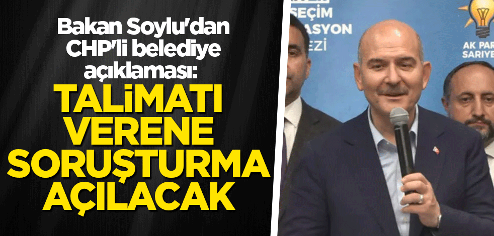 Bakan Soylu'dan CHP'li belediye açıklaması: Talimatı verene soruşturma açılacak