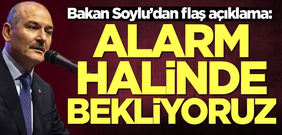 Bakan Soylu’dan flaş açıklama: Alarm halinde bekliyoruz