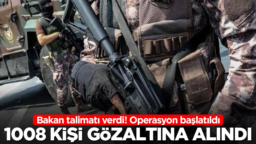 Bakan talimatı verdi: Operasyon başlatıldı, 1008 kişi gözaltına alındı
