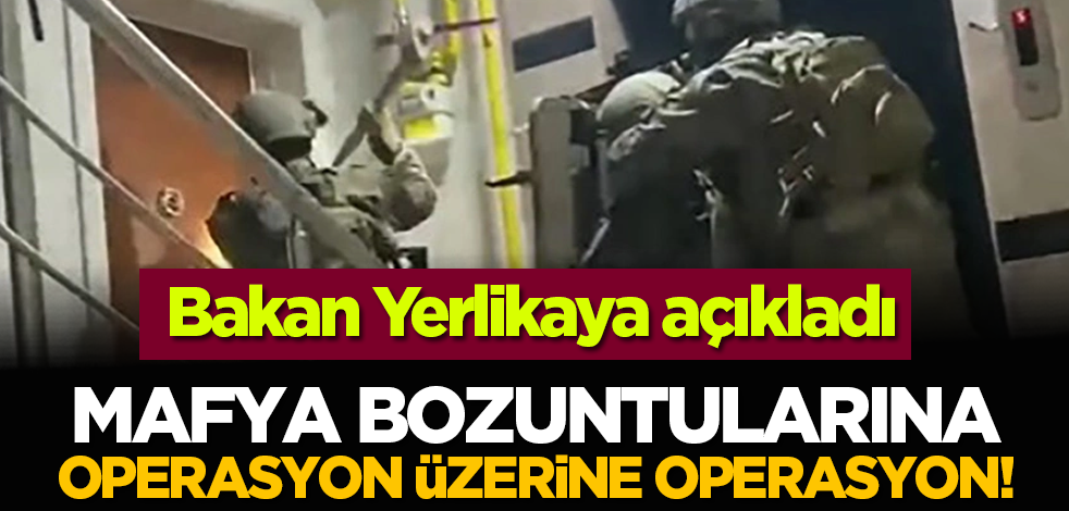 Bakan Yerlikaya açıkladı: Mafya bozuntularına operasyon üzerine operasyon!