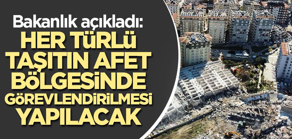 Bakanlık açıkladı: Her türlü taşıtın afet bölgesinde görevlendirilmesi yapılacak