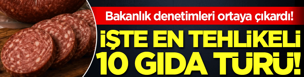 Bakanlık denetimleri ortaya çıkardı: İşte en tehlikeli 10 gıda türü
