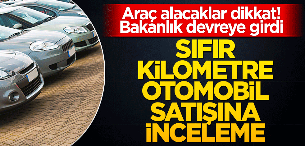 Bakanlık harekete geçti! Sıfır kilometre otomobil satışına inceleme