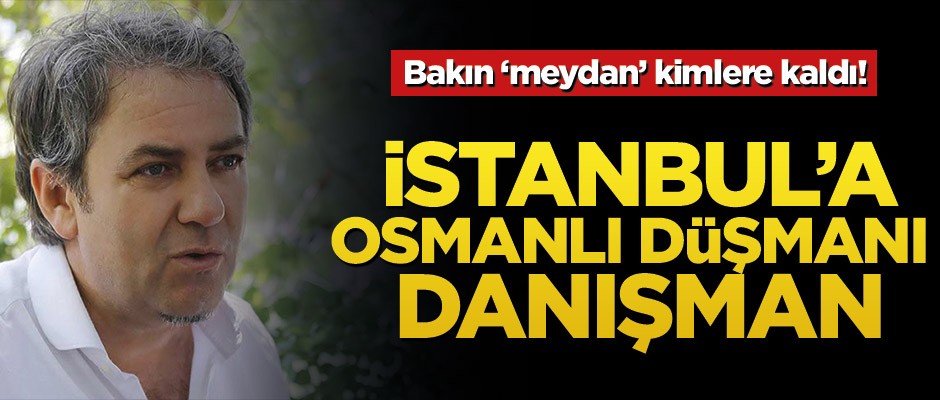 Bakın ‘meydan’ kimlere kaldı! İstanbul’a Osmanlı düşmanı danışman