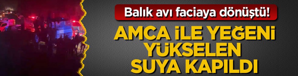 Balık avı faciaya dönüştü! Amca ile yeğeni yükselen suya kapıldı