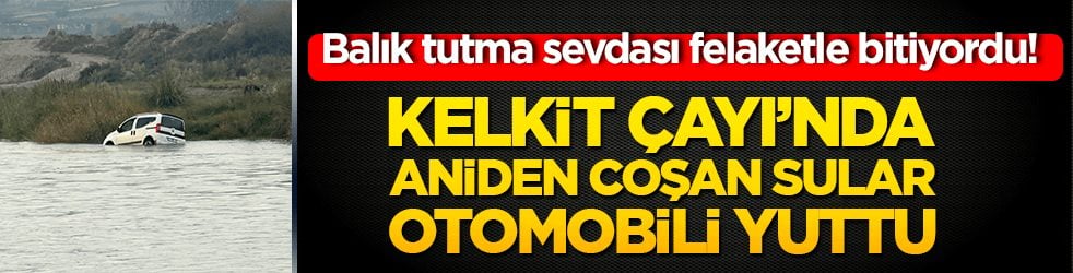 Balık tutma sevdası felaketle bitiyordu! Kelkit Çayı’nda aniden coşan sular otomobili yuttu!