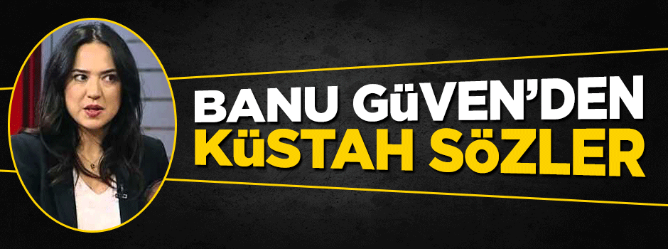 Banu Güven'den küstah sözler