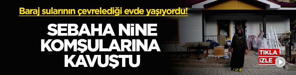 Baraj sularının çevrelediği evde yaşıyordu! Sebaha Nine komşularına kavuştu