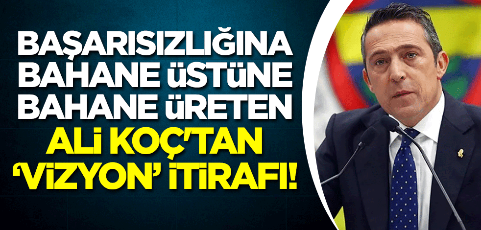 Başarısızlığına bahane üstüne bahane üreten Ali Koç'tan "vizyon" itirafı!