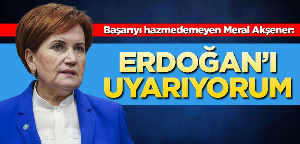 Başarıyı hazmedemeyen Meral Akşener: Erdoğan'ı uyarıyorum