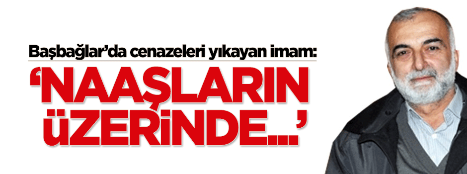 Başbağlar’da cenazeleri yıkayan imam: Naaşlarda...