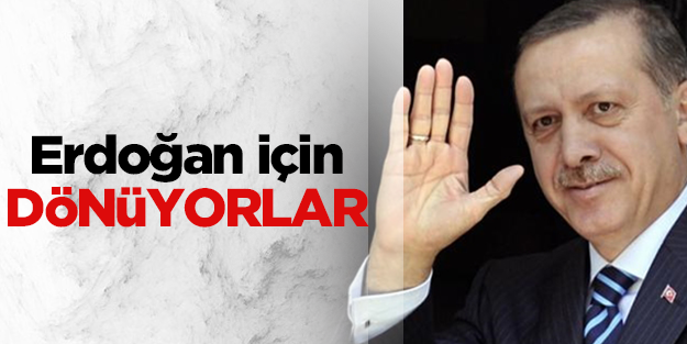Başbakan Erdoğan için dönüyorlar
