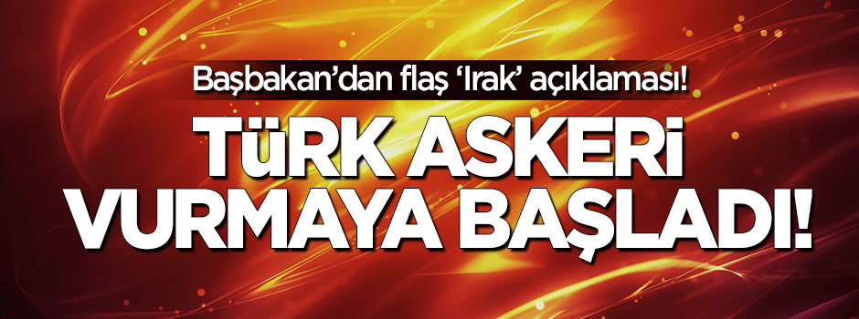 Başbakan: Irak'ta Türk askeri vurmaya başladı!