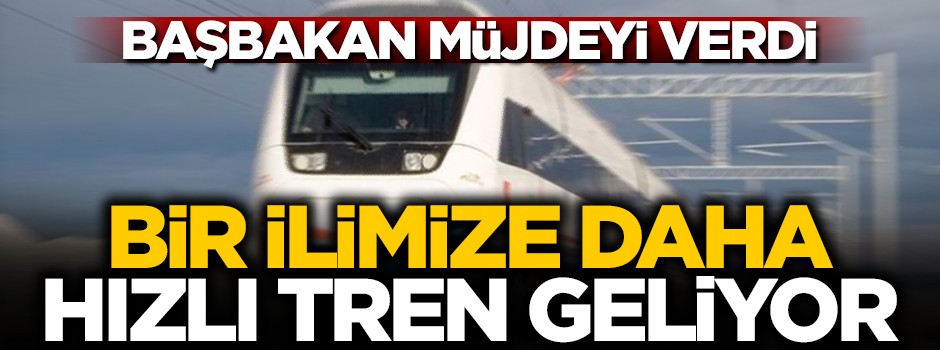 Başbakan müjdeyi verdi: Bir ilimize daha hızlı tren geliyor