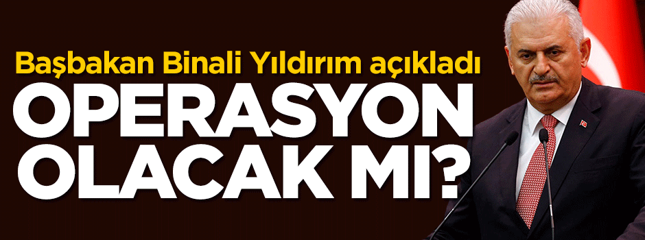 Başbakan Yıldırım açıkladı! Operasyon olacak mı?