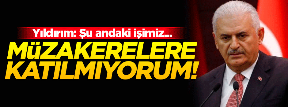 Başbakan Yıldırım: Müzakerelere katılmıyorum!
