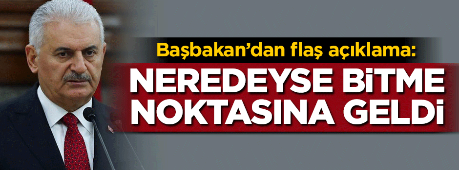 Başbakan Yıldırım: Neredeyse bitme noktasına geldi