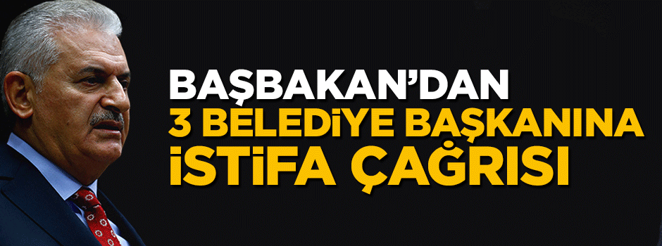 Başbakan Yıldırım'dan 3 belediye başkanına istifa çağrısı