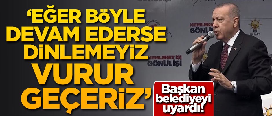 Başkan belediyeyi uyardı: Eğer böyle devam ederse dinlemeyiz, vurur geçeriz