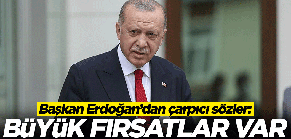 Başkan Erdoğan’dan çarpıcı sözler: Büyük fırsatlar var
