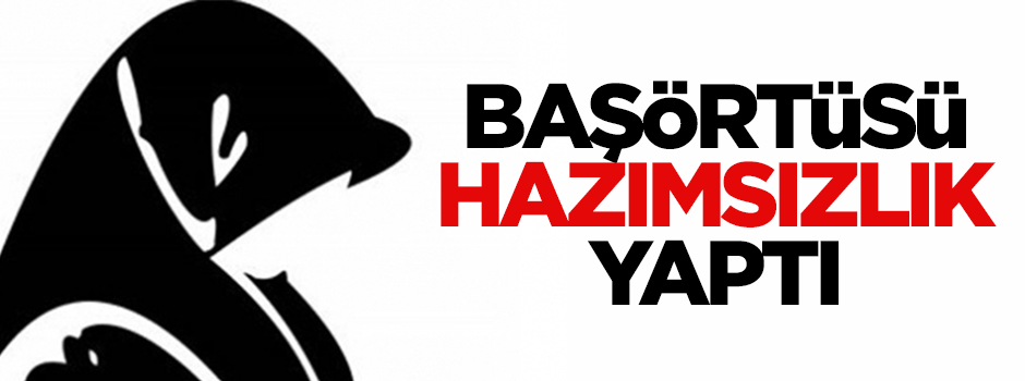 Başörtüsü hazımsızlık yaptı