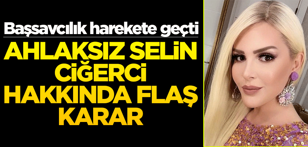 Başsavcılık harekete geçti! Ahlaksız Selin Ciğerci hakkında flaş karar