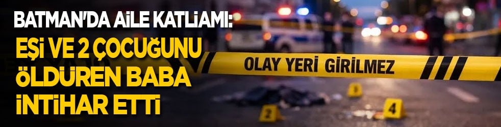 Batman'da aile katliamı: Baba, eşi ve 2 çocuğunu öldürdükten sonra intihar etti