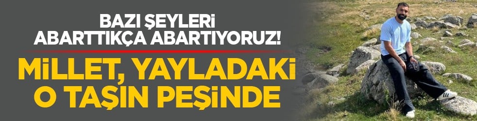 Bazı şeyleri abarttıkça abartıyoruz! Millet, yayladaki o taşın peşinde