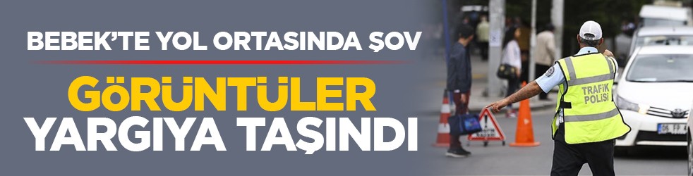 Bebek’te yol ortasında şov: Görüntüler yargıya taşındı