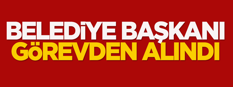 Belediye Başkanı görevden alındı