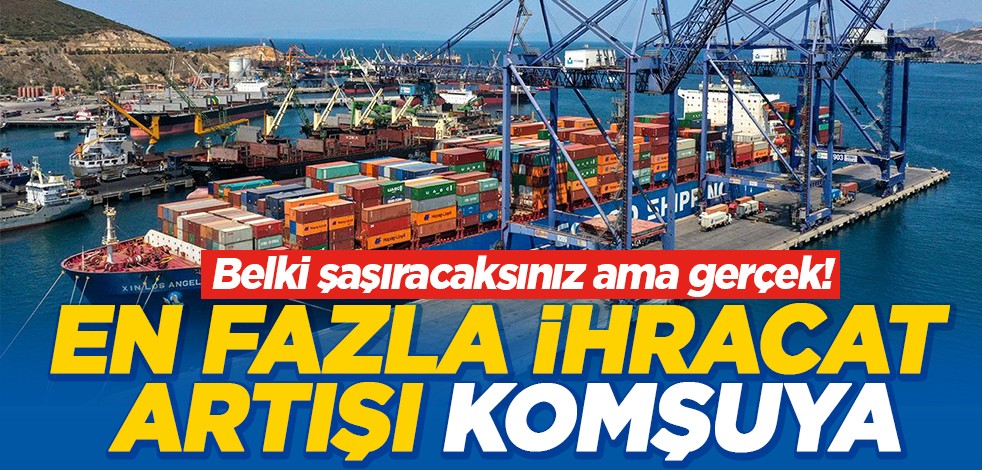 Belki şaşıracaksınız ama gerçek! En fazla ihracat artışı komşuya