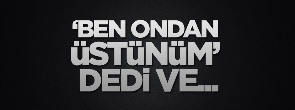 "Ben ondan üstünüm" dedi, kahroldu gitti