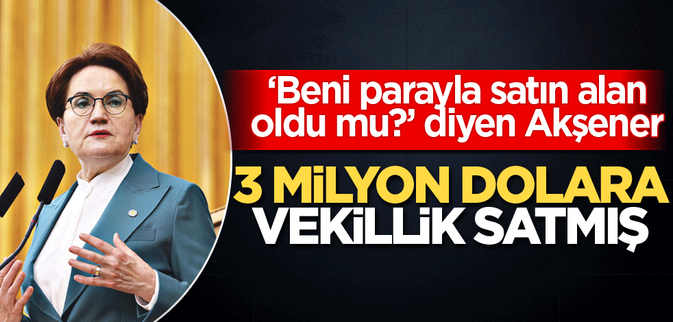 ‘Beni parayla satın alan oldu mu?’ diyen Akşener 3 milyon dolara vekillik satmış