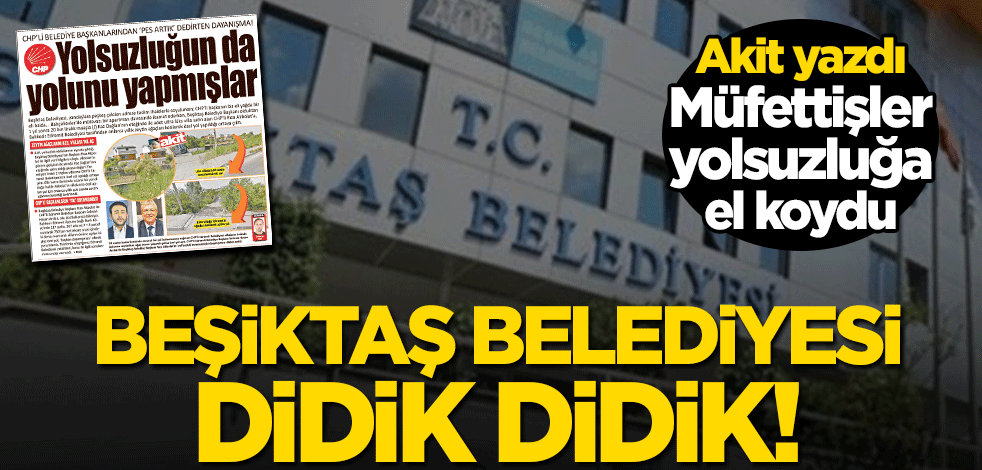 Beşiktaş Belediyesi didik didik! Akit yazdı müfettişler yolsuzluğa el koydu