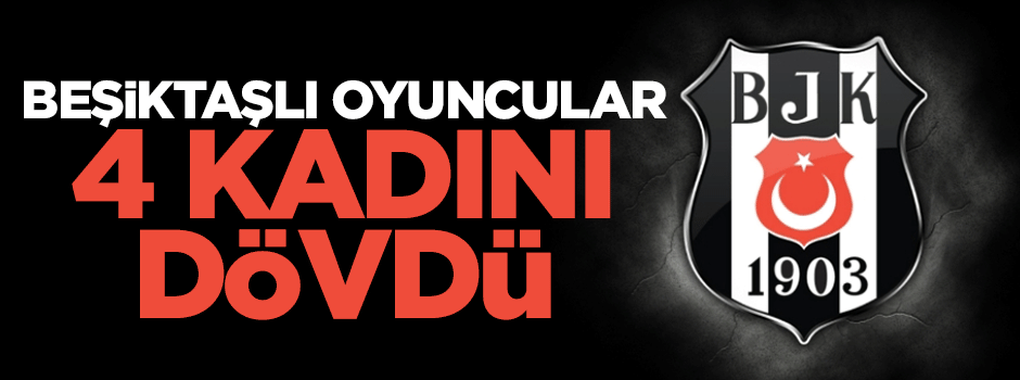 Beşiktaşlı oyuncular 4 kadını dövdü