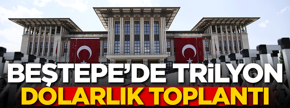 Beştepe'de trilyon dolarlık toplantı