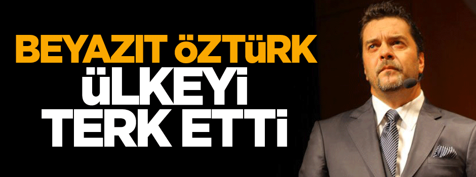 Beyazıt Öztürk ülkeyi terk ettti