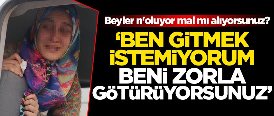 Beyler n'oluyor, mal mı alıyorsunuz? 'Ben gitmek istemiyorum, zorla beni götürüyorsunuz'